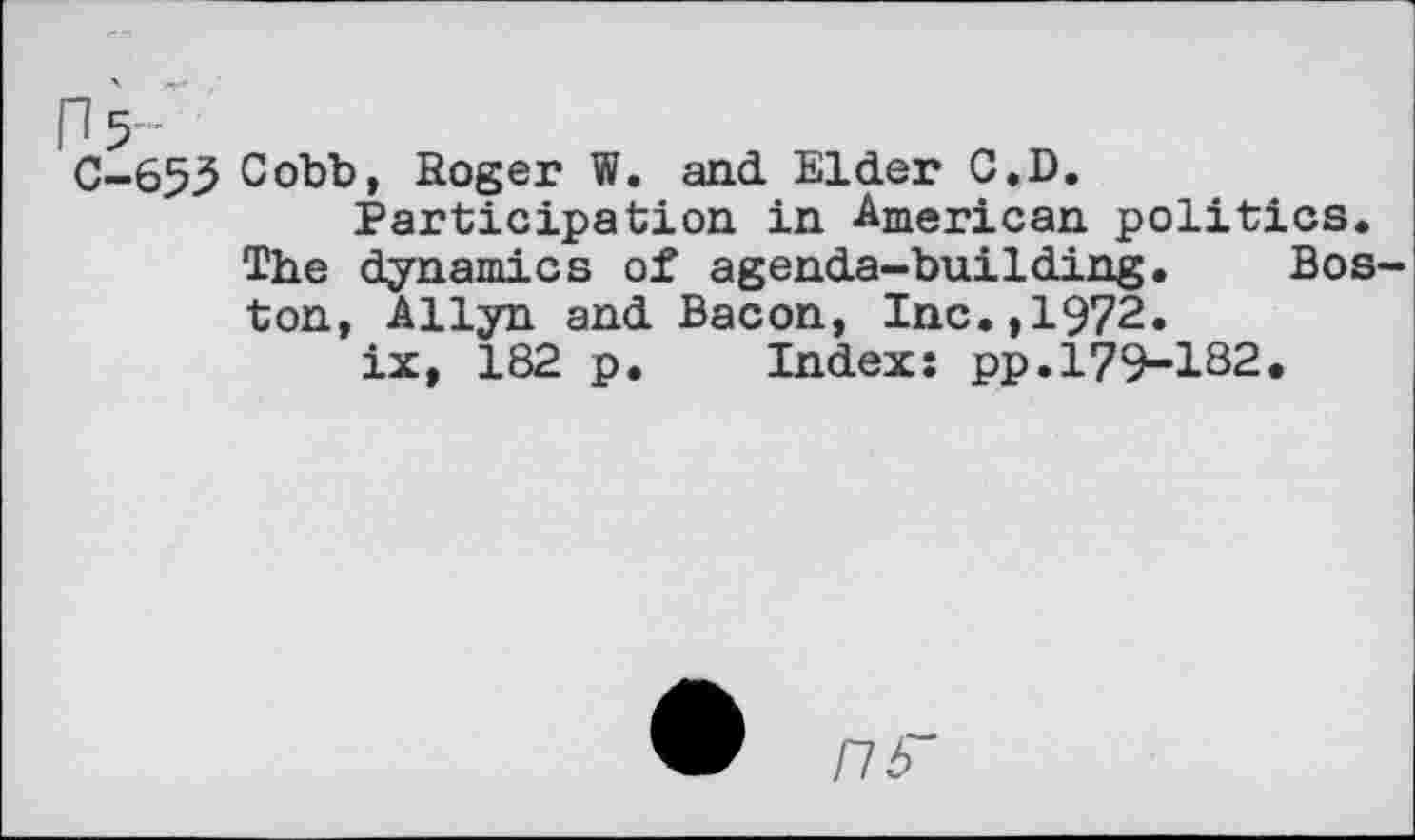 ﻿C-655 Cobb, Roger W. and Elder C.D.
Participation in American politics. The dynamics of agenda-building. Boston, Allyn and Bacon, Inc.,1972.
ix, 182 p. Index: pp.179-182,
nb